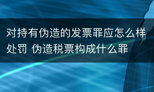 对持有伪造的发票罪应怎么样处罚 伪造税票构成什么罪