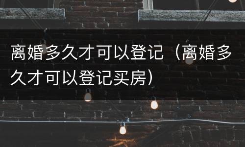 离婚多久才可以登记（离婚多久才可以登记买房）
