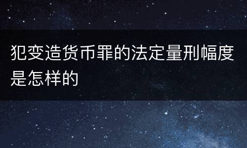 犯变造货币罪的法定量刑幅度是怎样的