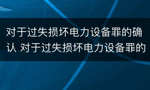对于过失损坏电力设备罪的确认 对于过失损坏电力设备罪的确认依据