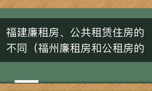 福建廉租房、公共租赁住房的不同（福州廉租房和公租房的区别）