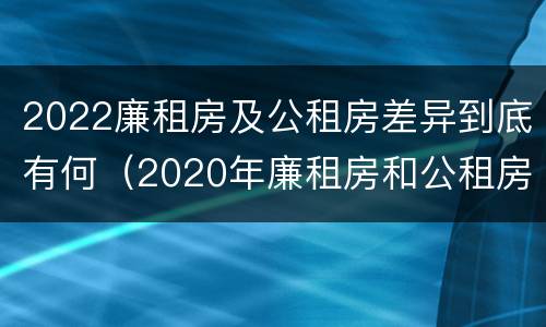 2022廉租房及公租房差异到底有何（2020年廉租房和公租房的区别）