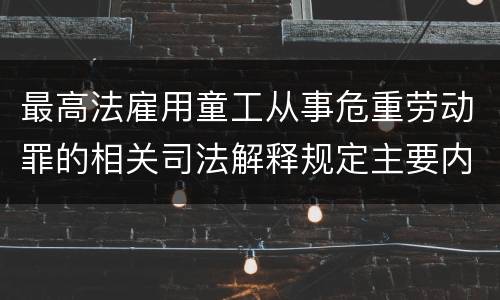 最高法雇用童工从事危重劳动罪的相关司法解释规定主要内容包括什么