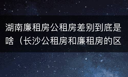 湖南廉租房公租房差别到底是啥（长沙公租房和廉租房的区别）