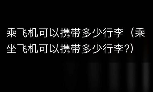 乘飞机可以携带多少行李（乘坐飞机可以携带多少行李?）