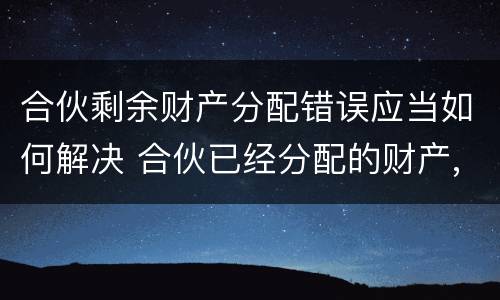 合伙剩余财产分配错误应当如何解决 合伙已经分配的财产,能否返还