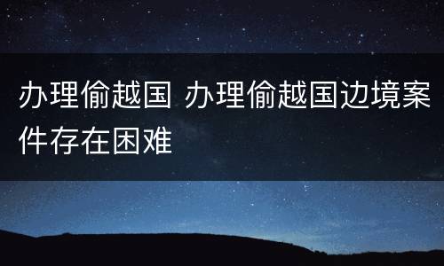 办理偷越国 办理偷越国边境案件存在困难