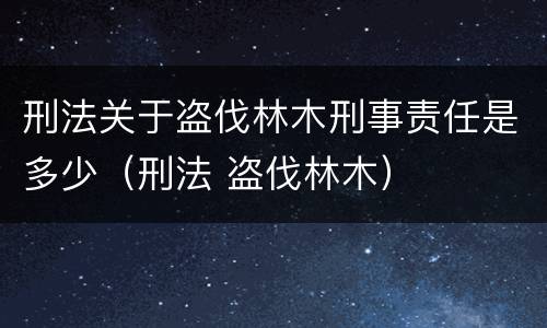 刑法关于盗伐林木刑事责任是多少（刑法 盗伐林木）