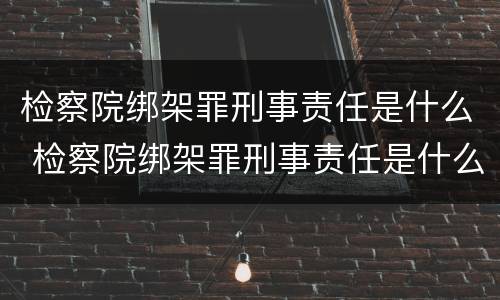 检察院绑架罪刑事责任是什么 检察院绑架罪刑事责任是什么意思
