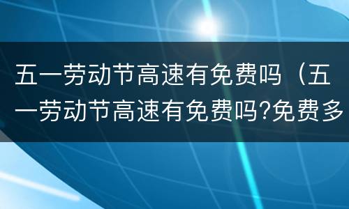 五一劳动节高速有免费吗（五一劳动节高速有免费吗?免费多少天?）