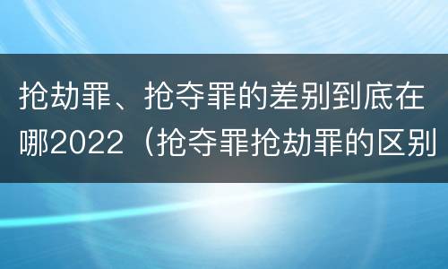 抢劫罪、抢夺罪的差别到底在哪2022（抢夺罪抢劫罪的区别）