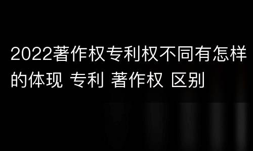 2022著作权专利权不同有怎样的体现 专利 著作权 区别