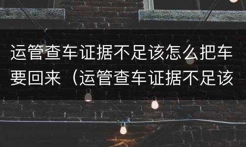 运管查车证据不足该怎么把车要回来（运管查车证据不足该怎么把车要回来呢）