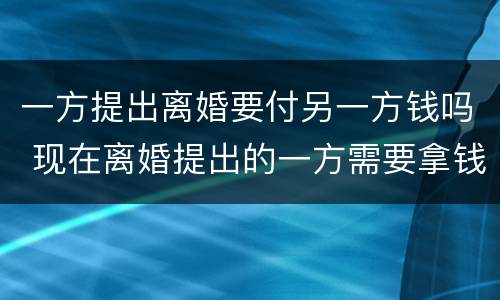 一方提出离婚要付另一方钱吗 现在离婚提出的一方需要拿钱吗