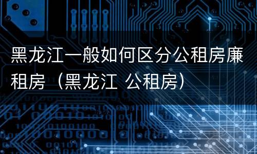 黑龙江一般如何区分公租房廉租房（黑龙江 公租房）