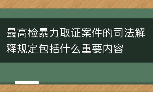 最高检暴力取证案件的司法解释规定包括什么重要内容
