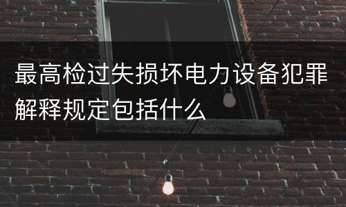 最高检过失损坏电力设备犯罪解释规定包括什么