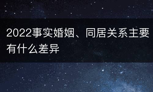 2022事实婚姻、同居关系主要有什么差异