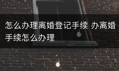 怎么办理离婚登记手续 办离婚手续怎么办理