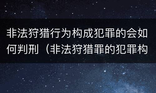 非法狩猎行为构成犯罪的会如何判刑（非法狩猎罪的犯罪构成）