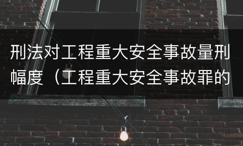 刑法对工程重大安全事故量刑幅度（工程重大安全事故罪的量刑标准）
