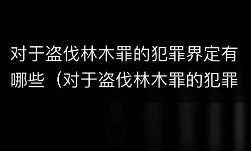 对于盗伐林木罪的犯罪界定有哪些（对于盗伐林木罪的犯罪界定有哪些规定）