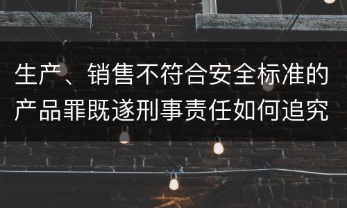 生产、销售不符合安全标准的产品罪既遂刑事责任如何追究