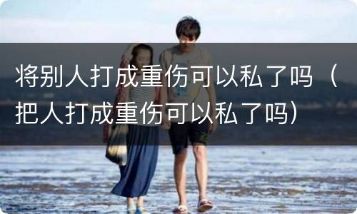 将别人打成重伤可以私了吗（把人打成重伤可以私了吗）