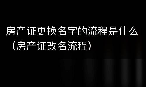 房产证更换名字的流程是什么（房产证改名流程）