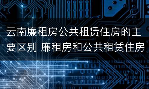 云南廉租房公共租赁住房的主要区别 廉租房和公共租赁住房的区别