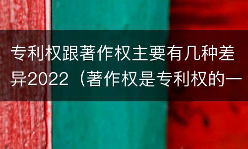 专利权跟著作权主要有几种差异2022（著作权是专利权的一种吗）