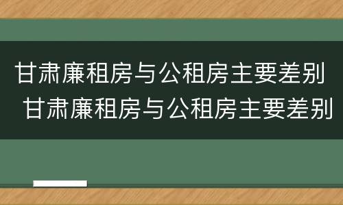 甘肃廉租房与公租房主要差别 甘肃廉租房与公租房主要差别是什么