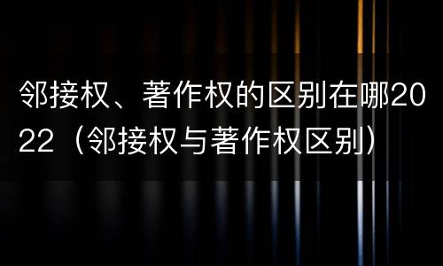 邻接权、著作权的区别在哪2022（邻接权与著作权区别）