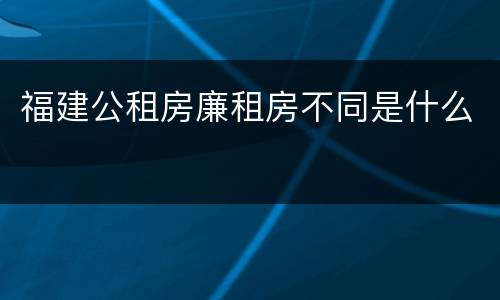 福建公租房廉租房不同是什么