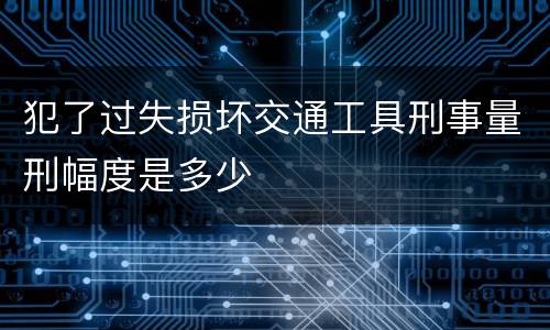 犯了过失损坏交通工具刑事量刑幅度是多少