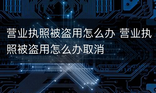 营业执照被盗用怎么办 营业执照被盗用怎么办取消