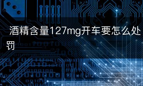  酒精含量127mg开车要怎么处罚