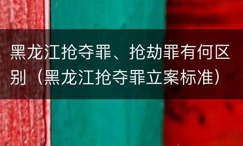 黑龙江抢夺罪、抢劫罪有何区别（黑龙江抢夺罪立案标准）
