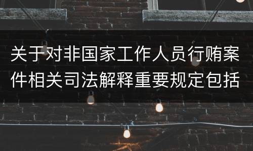 关于对非国家工作人员行贿案件相关司法解释重要规定包括什么