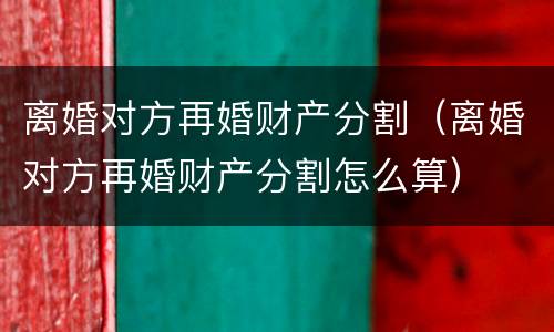 离婚对方再婚财产分割（离婚对方再婚财产分割怎么算）