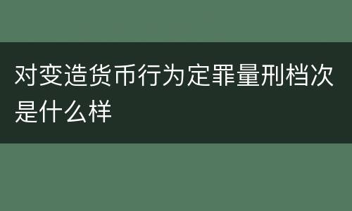 对变造货币行为定罪量刑档次是什么样
