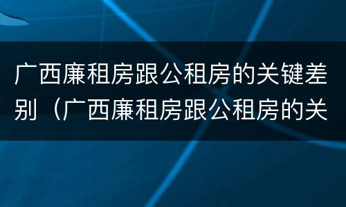 广西廉租房跟公租房的关键差别（广西廉租房跟公租房的关键差别在哪）