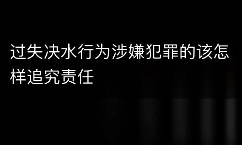 过失决水行为涉嫌犯罪的该怎样追究责任