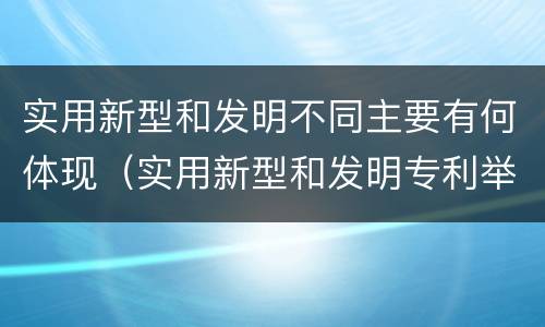 实用新型和发明不同主要有何体现（实用新型和发明专利举例）