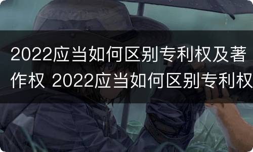 2022应当如何区别专利权及著作权 2022应当如何区别专利权及著作权的等级