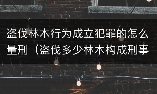 盗伐林木行为成立犯罪的怎么量刑（盗伐多少林木构成刑事犯罪）