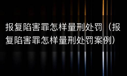 报复陷害罪怎样量刑处罚（报复陷害罪怎样量刑处罚案例）