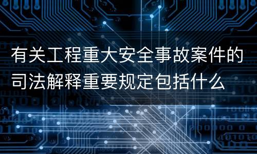 有关工程重大安全事故案件的司法解释重要规定包括什么
