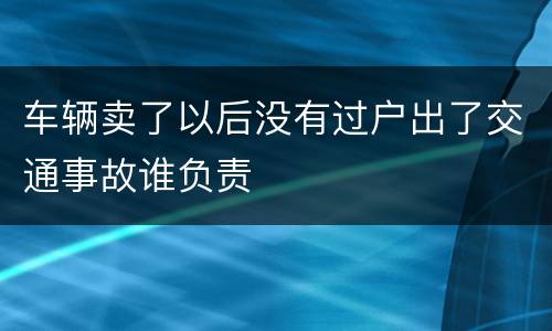 车辆卖了以后没有过户出了交通事故谁负责
