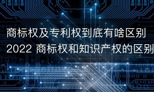 商标权及专利权到底有啥区别2022 商标权和知识产权的区别